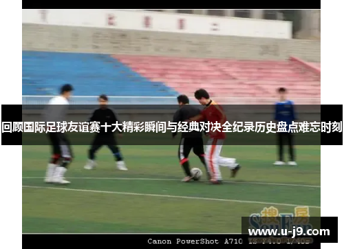 回顾国际足球友谊赛十大精彩瞬间与经典对决全纪录历史盘点难忘时刻