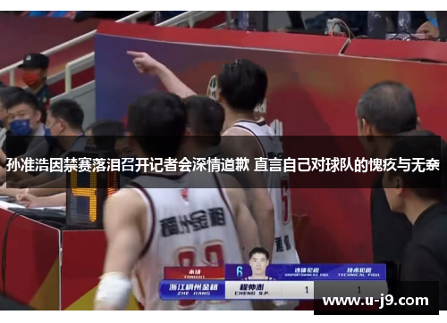 孙准浩因禁赛落泪召开记者会深情道歉 直言自己对球队的愧疚与无奈