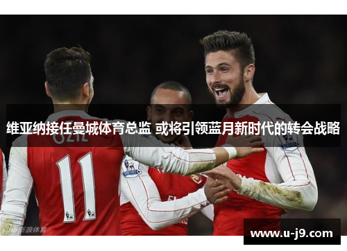 维亚纳接任曼城体育总监 或将引领蓝月新时代的转会战略