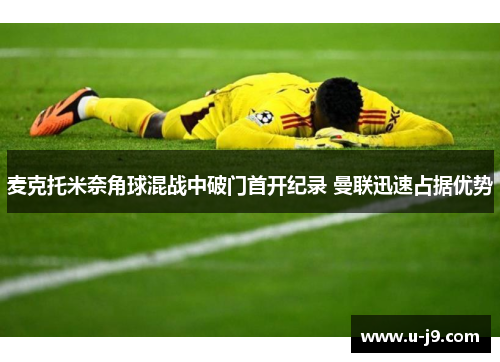 麦克托米奈角球混战中破门首开纪录 曼联迅速占据优势 麦克托米奈角球混战中破门首开纪录 曼联迅速占据优势