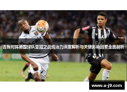 吉鲁对阵德国球队亚冠之战统治力深度解析与关键影响因素全面剖析 吉鲁对阵德国球队亚冠之战统治力深度解析与关键影响因素全面剖析